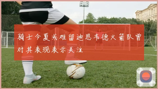 骑士今夏或难留迪恩韦德火箭队曾对其表现表示关注