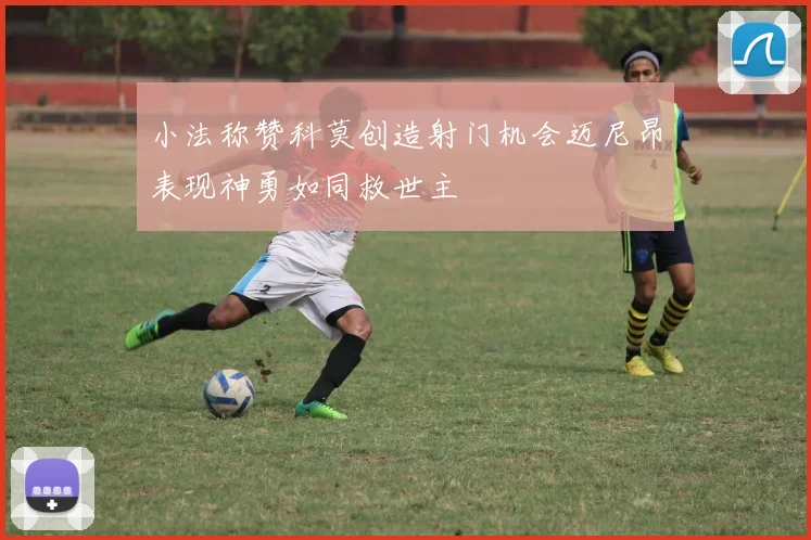小法称赞科莫创造射门机会迈尼昂表现神勇如同救世主