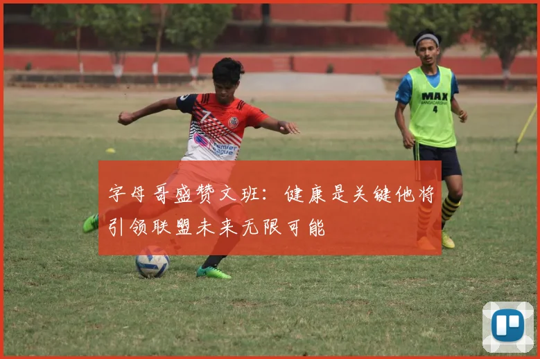 字母哥盛赞文班：健康是关键他将引领联盟未来无限可能