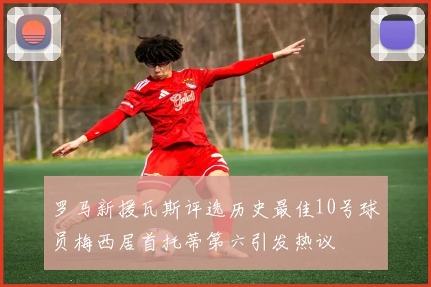罗马新援瓦斯评选历史最佳10号球员梅西居首托蒂第六引发热议