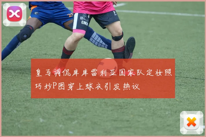皇马调侃库库雷利亚国家队定妆照巧妙P图穿上球衣引发热议