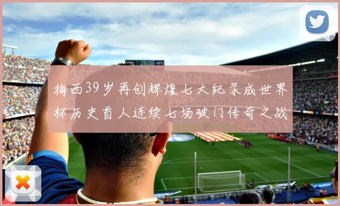梅西39岁再创辉煌七大纪录成世界杯历史首人连续七场破门传奇之战