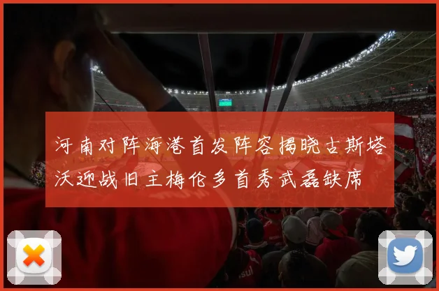 河南对阵海港首发阵容揭晓古斯塔沃迎战旧主梅伦多首秀武磊缺席