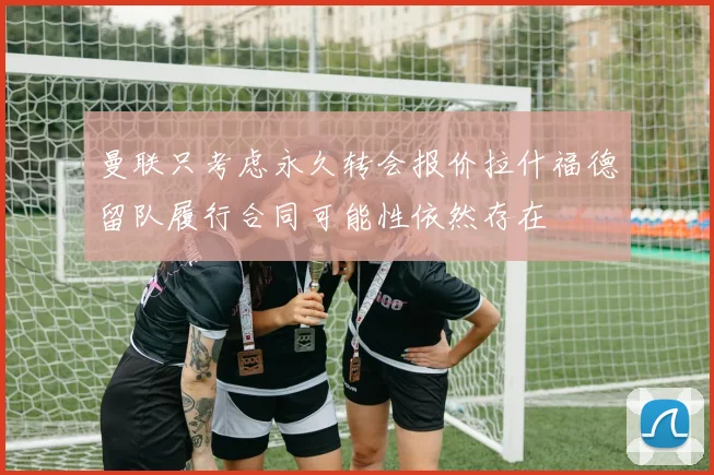 曼联只考虑永久转会报价拉什福德留队履行合同可能性依然存在