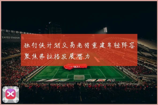 独行侠计划交易老将重建年轻阵容聚焦弗拉格发展潜力