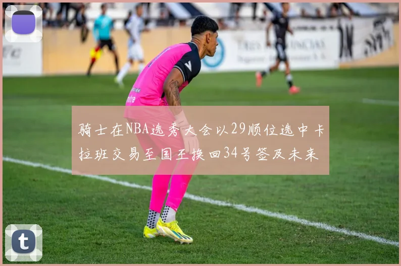 骑士在NBA选秀大会以29顺位选中卡拉班交易至国王换回34号签及未来一轮选秀权