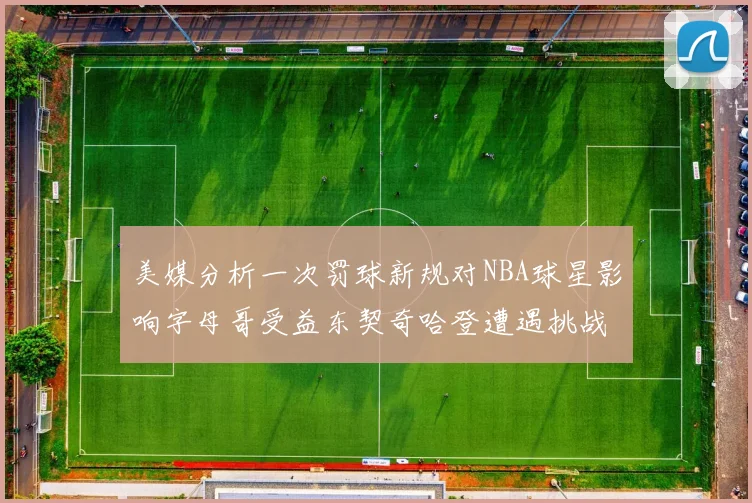 美媒分析一次罚球新规对NBA球星影响字母哥受益东契奇哈登遭遇挑战