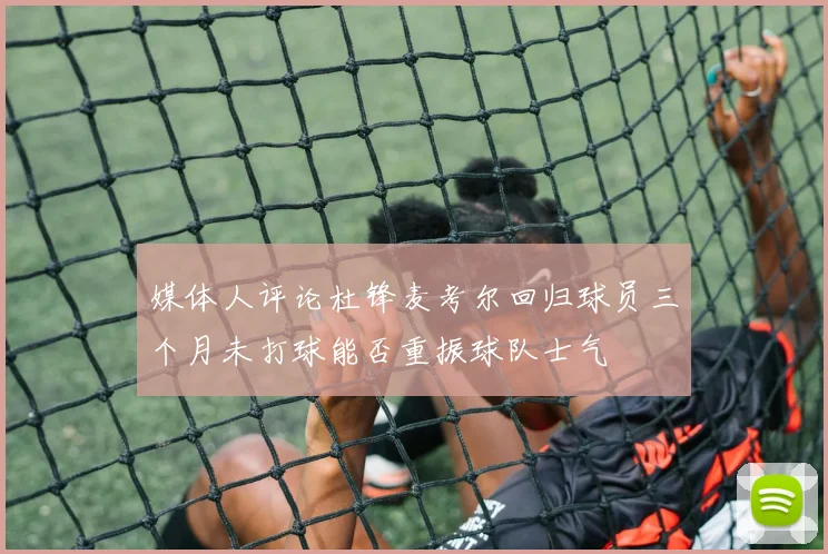 媒体人评论杜锋麦考尔回归球员三个月未打球能否重振球队士气