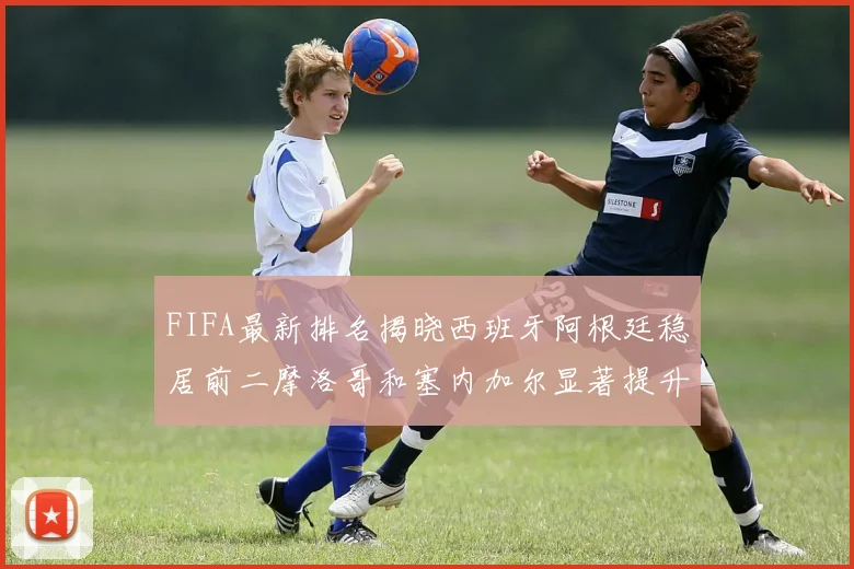 FIFA最新排名揭晓西班牙阿根廷稳居前二摩洛哥和塞内加尔显著提升