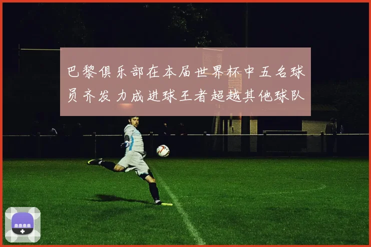 巴黎俱乐部在本届世界杯中五名球员齐发力成进球王者超越其他球队