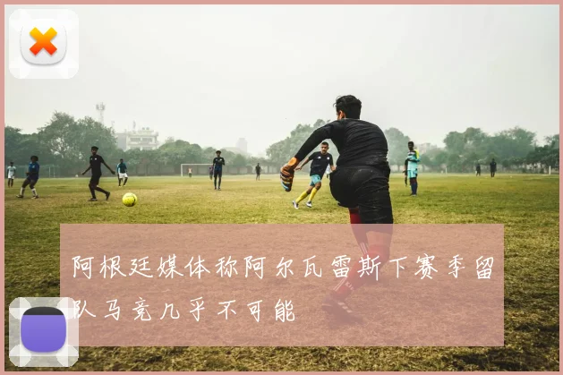 阿根廷媒体称阿尔瓦雷斯下赛季留队马竞几乎不可能