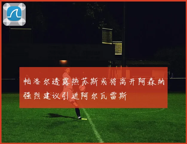 帕洛尔透露热苏斯或将离开阿森纳强烈建议引进阿尔瓦雷斯