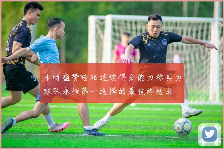 卡特盛赞哈珀连续得分能力称其为球队永恒第一选择的最佳终结点