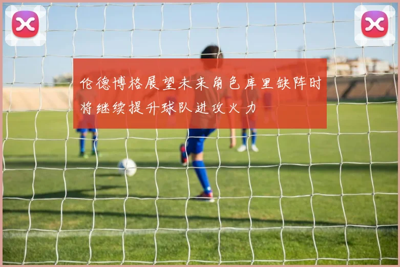 伦德博格展望未来角色库里缺阵时将继续提升球队进攻火力
