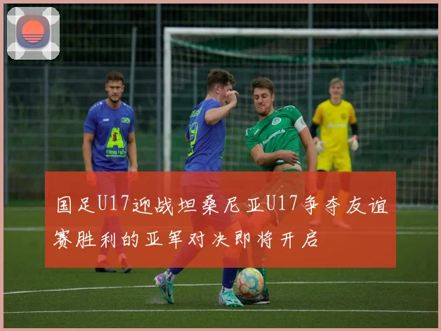 国足U17迎战坦桑尼亚U17争夺友谊赛胜利的亚军对决即将开启