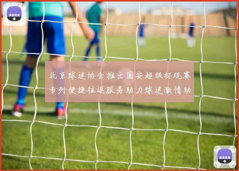 北京球迷协会推出国安超级杯观赛专列便捷往返服务助力球迷激情助阵