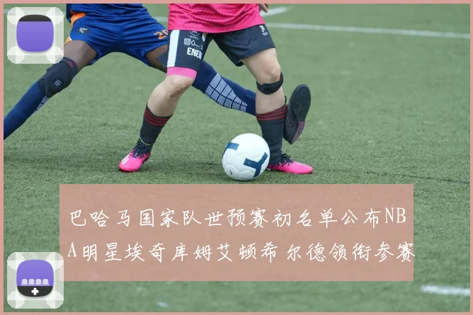 巴哈马国家队世预赛初名单公布NBA明星埃奇库姆艾顿希尔德领衔参赛阵容