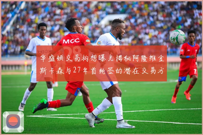 华盛顿交易构想曝光揭秘阿隆维金斯卡森与27年首轮签的潜在交易方案