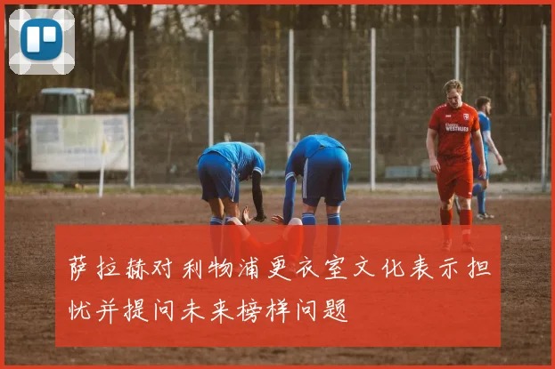 萨拉赫对利物浦更衣室文化表示担忧并提问未来榜样问题